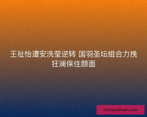 王祉怡遭安洗莹逆转 国羽圣坛组合力挽狂澜保住颜面