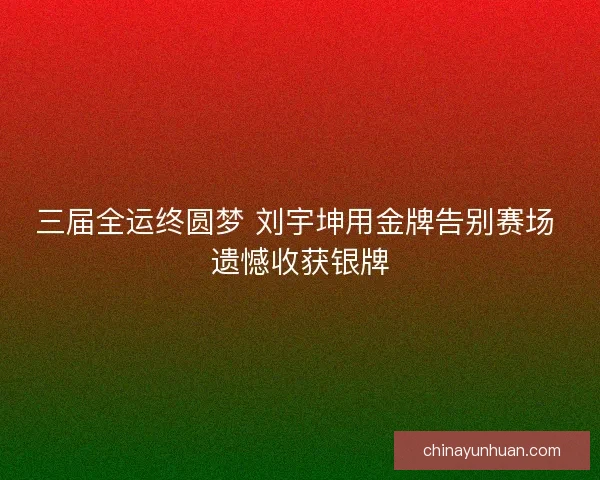 三届全运终圆梦 刘宇坤用金牌告别赛场 遗憾收获银牌