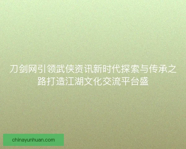 刀剑网引领武侠资讯新时代探索与传承之路打造江湖文化交流平台盛
