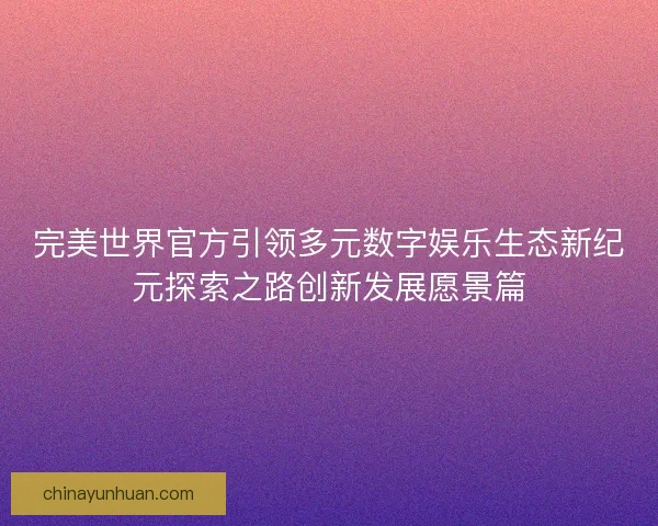 完美世界官方引领多元数字娱乐生态新纪元探索之路创新发展愿景篇
