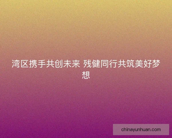 湾区携手共创未来 残健同行共筑美好梦想