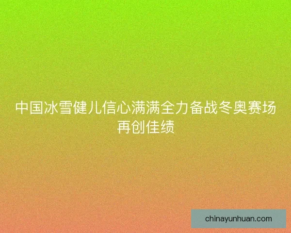 中国冰雪健儿信心满满全力备战冬奥赛场再创佳绩