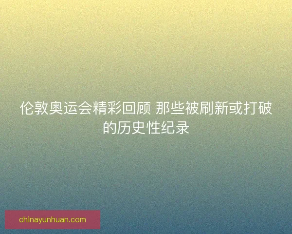 伦敦奥运会精彩回顾 那些被刷新或打破的历史性纪录