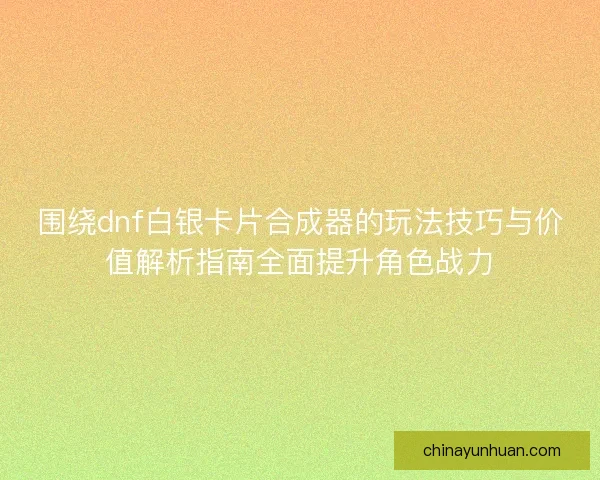 围绕dnf白银卡片合成器的玩法技巧与价值解析指南全面提升角色战力