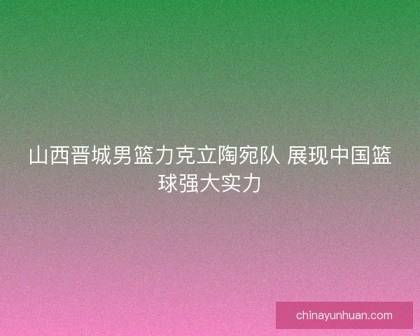 山西晋城男篮力克立陶宛队 展现中国篮球强大实力